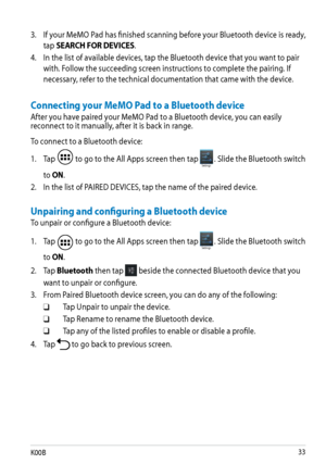 Page 33
K00B

Connecting your MeMO Pad to a Bluetooth device
After you have paired your MeMO Pad to a Bluetooth device, you can easily reconnect to it manually, after it is back in range.
To connect to a Bluetooth device:
Unpairing and configuring a Bluetooth device
To unpair or configure a Bluetooth device: 1. Tap 
 to go to the All Apps screen then tap Settings. Slide the Bluetooth switch 
to ON.
2.  In the list of PAIRED DEVICES, tap the name of the paired device.
1.  Tap 
 to go to the All Apps...