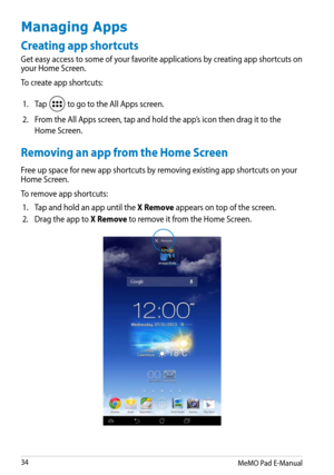 Page 34
MeMO Pad E-Manual

Managing Apps
Creating app shortcuts
Get easy access to some of your favorite applications by creating app shortcuts on your Home Screen. 
To create app shortcuts:
1.Tap  to go to the All Apps screen.
2.From the All Apps screen, tap and hold the app’s icon then drag it to the 
Home Screen.
Removing an app from the Home Screen
Free up space for new app shortcuts by removing existing app shortcuts on your Home Screen. 
To remove app shortcuts:
1.Tap and hold an app until the X...