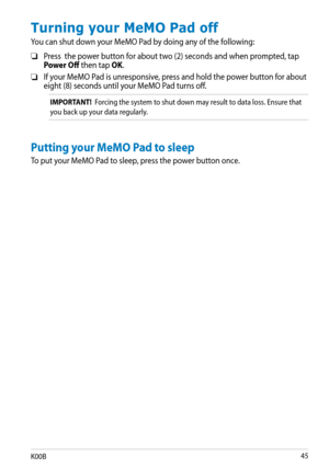 Page 45
K00B

Turning your MeMO Pad off
You can shut down your MeMO Pad by doing any of the following:
Press  the power button for about two (2) seconds and when prompted, tap Power Off then tap OK.
If your MeMO Pad is unresponsive, press and hold the power button for about  eight (8) seconds until your MeMO Pad turns off.
IMPORTANT!  Forcing the system to shut down may result to data loss. Ensure that 
you back up your data regularly.
❏
❏
Putting your MeMO Pad to sleep
To put your MeMO Pad to sleep,...