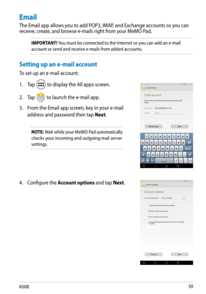 Page 59
K00B

4. Configure the Account options and tap Next.
Email
The Email app allows you to add POP3, IMAP, and Exchange accounts so you can receive, create, and browse e-mails right from your MeMO Pad. 
IMPORTANT! You must be connected to the Internet so you can add an e-mail 
account or send and receive e-mails from added accounts. 
Setting up an e-mail account
To set up an e-mail account:
1. Tap 
 to display the All apps screen.
2.  Tap 
Email to launch the e-mail app.
3.  From the Email app...