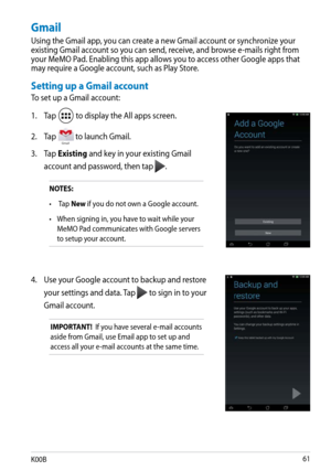 Page 61
K00B1

NOTES:
• 
 Tap New if you do not own a Google account.
•  When signing in, you have to wait while your 
MeMO Pad communicates with Google servers 
to setup your account.
4.  Use your Google account to backup and restore 
your settings and data. Tap  to sign in to your 
Gmail account.
IMPORTANT!  If you have several e-mail accounts 
aside from Gmail, use Email app to set up and 
access all your e-mail accounts at the same time.
Gmail
Using the Gmail app, you can create a new Gmail account or...