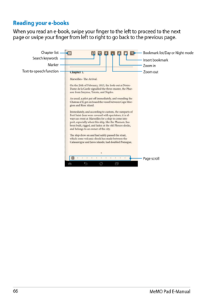 Page 66
MeMO Pad E-Manual

Reading your e-books
When you read an e-book, swipe your finger to the left to proceed to the next page or swipe your finger from left to right to go back to the previous page.
Chapter listSearch keywords
Marker
Zoom outText-to-speech function
Bookmark list/Day or Night mode
Insert bookmarkZoom in
Page scroll 