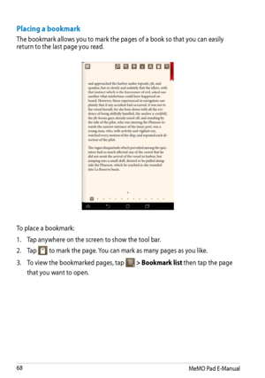Page 68
MeMO Pad E-Manual

Placing a bookmark
The bookmark allows you to mark the pages of a book so that you can easily return to the last page you read. 
To place a bookmark:
1. Tap anywhere on the screen to show the tool bar.
2.  Tap 
File ManagerSettingsPlay Store
GalleryPolaris OfficeMyLibrary LiteCameraPlay MusicMaps
Email
GmailSuperNoteMyNet
MyCloudApp Lockerasus@vibeApp BackupSuperNote LiteAudioWizardASUS Studio
MyPainterBuddyBuzzMyLibraryPeoplePhone
 to mark the page. You can mark as many...