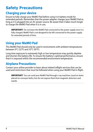 Page 8
MeMO Pad E-Manual

Safety Precautions
Charging your device
Ensure to fully charge your MeMO Pad before using it in battery mode for extended periods. Remember that the power adapter charges your MeMO Pad as long as it is plugged into an AC power source. Be aware that it takes much longer to charge the MeMO Pad when it is in use.
IMPORTANT!  Do not leave the MeMO Pad connected to the power supply once it is 
fully charged. MeMO Pad is not designed to be left connected to the power supply 
for...