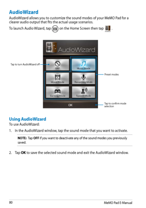 Page 80
MeMO Pad E-Manual
0

AudioWizard
AudioWizard allows you to customize the sound modes of your MeMO Pad for a clearer audio output that fits the actual usage scenarios.
To launch Audio Wizard, tap  on the Home Screen then tap AudioWizard.
Tap to turn AudioWizard off
Preset modes
Tap to confirm mode selection
Using AudioWizard
To use AudioWizard:
1. 
In the AudioWizard window, tap the sound mode that you want to activate.
NOTE:  Tap OFF if you want to deactivate any of the sound modes you previously...