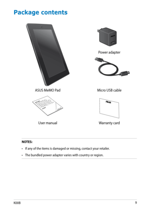 Page 9
K00B

 
 
Power adapter
ASUS MeMO PadMicro USB cable
 
User manualWarranty card
Package contents
NOTES:
•  If any of the items is damaged or missing, contact your retailer.
•    The bundled power adapter varies with country or region.    