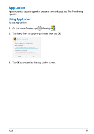 Page 83
K00B

App Locker
App Locker is a security app that prevents selected apps and files from being opened.
Using App Locker
To use App Locker:
1. On the Home Screen, tap 
 then tap App Locker.
2.  Tap 
Start, then set up your password then tap OK.
3.  Tap 
OK to proceed to the App Locker screen. 