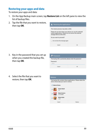 Page 89
K00B

Restoring your apps and data
To restore your apps and data:
1. On the App Backup main screen, tap 
Restore List on the left pane to view the 
list of backup files.
2.  Tap the file that you want to restore, 
then tap OK.
3.  Key in the password that you set up 
when you created the backup file, 
then tap OK.
4.  Select the file that you want to 
restore, then tap OK. 