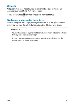 Page 91
K00B1

Widgets
Widgets are mini apps that allow you to conveniently access useful and fun applications on your MeMO Pad’s Home Screen.
To view widgets, tap  on the Home Screen then tap WIDGETS.
Displaying a widget on the Home Screen
From the Widgets screen, swipe your finger to the left or to the right to select a 
widget. Tap and hold the selected widget, then drag it to the Home Screen.
IMPORTANT!  
•  You may be prompted to perform additional tasks such as registration or activation 
before you...