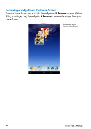 Page 92
MeMO Pad E-Manual

Removes the widget from the Home Screen
Removing a widget from the Home Screen
From the Home Screen, tap and hold the widget until X Remove appears. Without 
lifting your finger, drag the widget to X Remove to remove the widget from your 
Home Screen. 