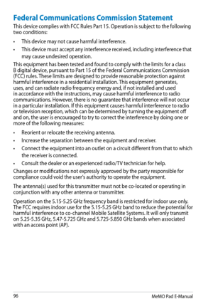 Page 96
MeMO Pad E-Manual

Federal Communications Commission Statement
This device complies with FCC Rules Part 15. Operation is subject to the following two conditions:
• This device may not cause harmful interference.
•  This device must accept any interference received, including interference that 
may cause undesired operation.
This equipment has been tested and found to comply with the limits for a class B digital device, pursuant to Part 15 of the Federal Communications Commission (FCC) rules....