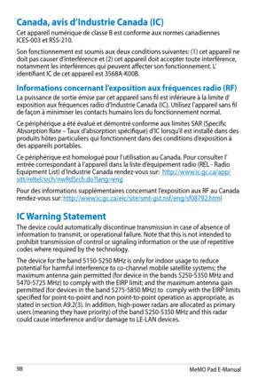 Page 98
MeMO Pad E-Manual

Canada, avis d’Industrie Canada (IC)
Cet appareil numérique de classe B est conforme aux normes canadiennes ICES-003 et RSS-210.
Son fonctionnement est soumis aux deux conditions suivantes: (1) cet appareil ne doit pas causer d’interférence et (2) cet appareil doit accepter toute interférence, notamment les interférences qui peuvent affecter son fonctionnement. L’identifiant IC de cet appareil est 3568A-K00B.
Informations concernant l’exposition aux fréquences radio (RF)
La...
