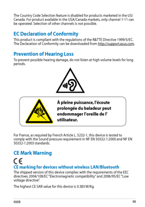 Page 99
K00B

The Country Code Selection feature is disabled for products marketed in the US/Canada. For product available in the USA/Canada markets, only channel 1-11 can be operated. Selection of other channels is not possible.
Prevention of Hearing Loss
To prevent possible hearing damage, do not listen at high volume levels for long periods.
 
For France, as required by French Article L. 5232-1, this device is tested to comply with the Sound pressure requirement in NF EN 50332-1:2000 and NF EN...