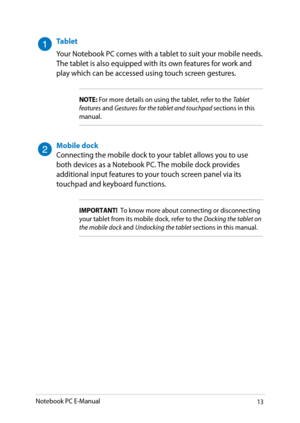 Page 13
Notebook PC E-Manual13

Tablet
Your Notebook PC comes with a tablet to suit your mobile needs. The tablet is also equipped with its own features for work and play which can be accessed using touch screen gestures. 
NOTE: For more details on using the tablet, refer to the Tablet features and Gestures for the tablet and touchpad sections in this manual.
Mobile dockConnecting the mobile dock to your tablet allows you to use both devices as a Notebook PC. The mobile dock provides additional input features...