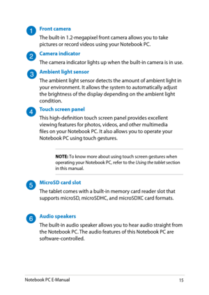 Page 15
Notebook PC E-Manual1

Front camera
The built-in 1.-megapixel front camera allows you to take pictures or record videos using your Notebook PC.
Camera indicator
The camera indicator lights up when the built-in camera is in use.
Ambient light sensor
The ambient light sensor detects the amount of ambient light in your environment. It allows the system to automatically adjust the brightness of the display depending on the ambient light condition. 
Touch screen panel
This high-definition touch...