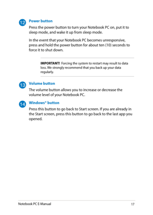 Page 17
Notebook PC E-Manual1

Power button
Press the power button to turn your Notebook PC on, put it to sleep mode, and wake it up from sleep mode.
In the event that your Notebook PC becomes unresponsive, press and hold the power button for about ten (10) seconds to force it to shut down.
IMPORTANT!  Forcing the system to restart may result to data loss. We strongly recommend that you back up your data regularly.
Volume button
The volume button allows you to increase or decrease the volume level of your...