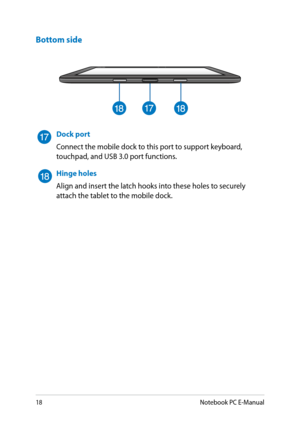 Page 18
18Notebook PC E-Manual

Dock port
Connect the mobile dock to this port to support keyboard, touchpad, and USB 3.0 port functions. 
Hinge holes
Align and insert the latch hooks into these holes to securely attach the tablet to the mobile dock.
Bottom side 