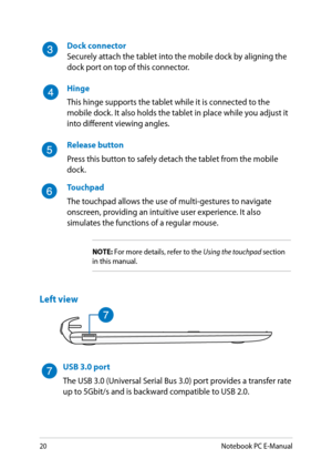 Page 20
0Notebook PC E-Manual

Dock connectorSecurely attach the tablet into the mobile dock by aligning the dock port on top of this connector. 
Hinge
This hinge supports the tablet while it is connected to the mobile dock. It also holds the tablet in place while you adjust it into different viewing angles.
Release button
Press this button to safely detach the tablet from the mobile dock.
Touchpad
The touchpad allows the use of multi-gestures to navigate onscreen, providing an intuitive user experience....