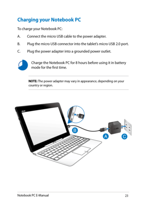 Page 23
Notebook PC E-Manual3

Charging your Notebook PC
NOTE: The power adapter may vary in appearance, depending on your country or region.
Charge the Notebook PC for 8 hours before using it in battery mode for the first time.
To charge your Notebook PC:
A. Connect the micro USB cable to the power adapter.
B.  Plug the micro USB connector into the tablet’s micro USB  .0 port.
C.  Plug the power adapter into a grounded power outlet. 