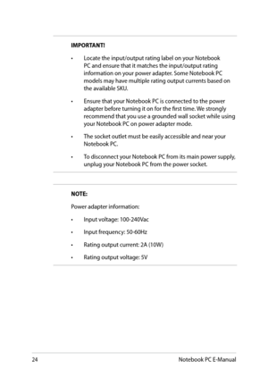 Page 24
Notebook PC E-Manual

NOTE:
Power adapter information:
• Input voltage: 100-0Vac 
•  Input frequency: 0-0Hz
•  Rating output current: A (10W )
•  Rating output voltage: V
IMPORTANT! 
•  Locate the input/output rating label on your Notebook 
PC and ensure that it matches the input/output rating information on your power adapter. Some Notebook PC models may have multiple rating output currents based on the available SKU.
•  Ensure that your Notebook PC is connected...
