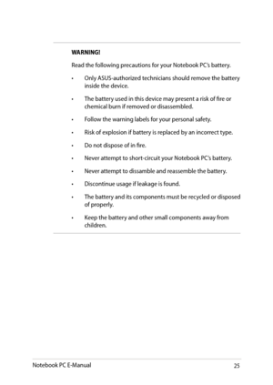 Page 25
Notebook PC E-Manual

WARNING!
Read the following precautions for your Notebook PC’s battery.
• Only ASUS-authorized technicians should remove the battery 
inside the device.
•  The battery used in this device may present a risk of fire or 
chemical burn if removed or disassembled.
•  Follow the warning labels for your personal safety.
•  Risk of explosion if battery is replaced by an incorrect type.
•  Do not dispose of in fire.
•  Never attempt to short-circuit your Notebook PC’s battery.
•...