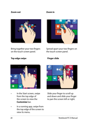 Page 28
8Notebook PC E-Manual

Zoom outZoom in
Bring together your two fingers on the touch screen panel.Spread apart your two fingers on the touch screen panel.
Top edge swipeFinger slide
•  In the Start screen, swipe 
from the top edge of the screen to view the Customize bar.
•  In a running app, swipe from 
the top edge of the screen to view its menu.
Slide your finger to scroll up and down and slide your finger to pan the screen left or right. 