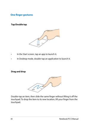 Page 30
30Notebook PC E-Manual

One finger gestures
Tap/Double tap
• In the Start screen, tap an app to launch it.
•  In Desktop mode, double-tap an application to launch it.
Drag and drop
Double-tap an item, then slide the same finger without lifting it off the touchpad. To drop the item to its new location, lift your finger from the touchpad.  