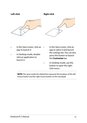 Page 31
Notebook PC E-Manual31

Left-clickRight-click
• In the Start screen, click an app to launch it.
•  In Desktop mode, double-
click an application to launch it. • 
In the Start screen, click an 
app to select it and launch the settings bar. You can also press this button to launch the Customize bar.
•  In Desktop mode, use this 
button to open the right-click menu.
NOTE: The areas inside the dotted line represent the locations of the left mouse button and the right mouse button on the touchpad.  
