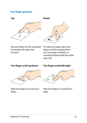 Page 33
Notebook PC E-Manual33

Two finger gestures
TapRotate
Tap two fingers on the touchpad to simulate the right-click function.
To rotate an image, place two fingers on the touchpad then turn one finger clockwise or counterclockwise while the other stays still.
Two-finger scroll (up/down)Two-finger scroll (left/right)
Slide two fingers to scroll up or down.Slide two fingers to scroll left or right. 