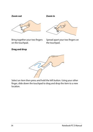 Page 34
3Notebook PC E-Manual

Zoom outZoom in
Bring together your two fingers on the touchpad.Spread apart your two fingers on the touchpad.
Drag and drop
Select an item then press and hold the left button. Using your other finger, slide down the touchpad to drag and drop the item to a new location. 