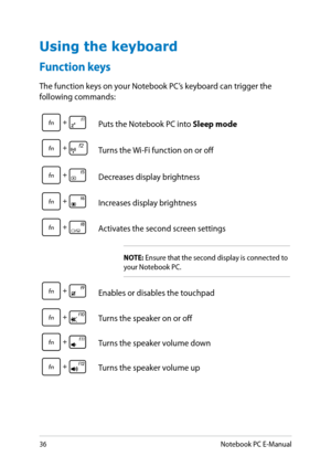 Page 36
3Notebook PC E-Manual

Function keys
The function keys on your Notebook PC’s keyboard can trigger the following commands:
Using the keyboard
Puts the Notebook PC into Sleep mode
f2Turns the Wi-Fi function on or off
Decreases display brightness
Increases display brightness
Activates the second screen settings
NOTE: Ensure that the second display is connected to your Notebook PC.
Enables or disables the touchpad
Turns the speaker on or off
Turns the speaker volume down
Turns the speaker volume up 