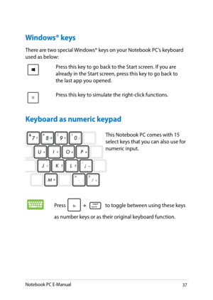 Page 37
Notebook PC E-Manual3

Windows® keys
There are two special Windows® keys on your Notebook PC’s keyboard used as below:
Press this key to go back to the Start screen. If you are already in the Start screen, press this key to go back to the last app you opened.
Press this key to simulate the right-click functions.
This Notebook PC comes with 1 select keys that you can also use for numeric input. 
Press  to toggle between using these keys 
as number keys or as their original keyboard function....