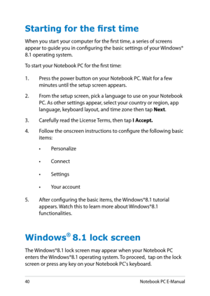 Page 40
0Notebook PC E-Manual

Starting for the first time
When you start your computer for the first time, a series of screens appear to guide you in configuring the basic settings of your Windows® 8.1 operating system.
To start your Notebook PC for the first time:
1. Press the power button on your Notebook PC. Wait for a few 
minutes until the setup screen appears.
.  From the setup screen, pick a language to use on your Notebook 
PC. As other settings appear, select your country or region, app...