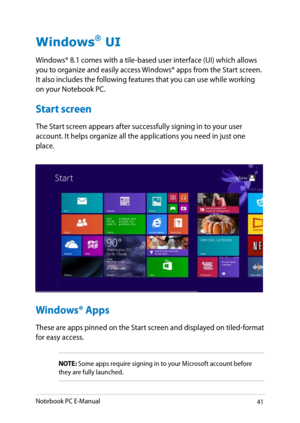 Page 41
Notebook PC E-Manual1

Windows® UI
Windows® 8.1 comes with a tile-based user interface (UI) which allows you to organize and easily access Windows® apps from the Start screen. It also includes the following features that you can use while working on your Notebook PC.
Start screen
The Start screen appears after successfully signing in to your user account. It helps organize all the applications you need in just one place.
Windows® Apps
These are apps pinned on the Start screen and displayed on...