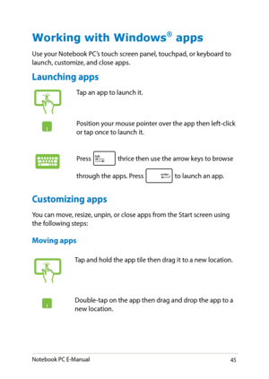 Page 45
Notebook PC E-Manual

Working with Windows® apps
Use your Notebook PC’s touch screen panel, touchpad, or keyboard to launch, customize, and close apps.
Launching apps
Moving apps
Customizing apps
You can move, resize, unpin, or close apps from the Start screen using the following steps:
Tap an app to launch it.
Position your mouse pointer over the app then left-click or tap once to launch it.
Press  thrice then use the arrow keys to browse 
through the apps. Press  to launch an app.
Tap and...