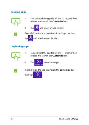 Page 46
Notebook PC E-Manual

1. Tap and hold the app tile for one (1) second, then release it to launch the Customize bar. 
.  Tap 
 and select an app tile size.
Right-click on the app to activate its settings bar, then 
tap  and select an app tile size.
1. Tap and hold the app tile for one (1) second, then release it to launch the Customize bar. 
.  Tap 
 to unpin an app.
Right-click on the app to activate the Customize bar 
then tap .
Unpinning apps
Resizing apps 