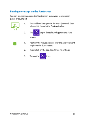 Page 49
Notebook PC E-Manual9

Pinning more apps on the Start screen
You can pin more apps on the Start screen using your touch screen panel or touchpad.
1.  Tap and hold the app tile for one (1) second, then release it to launch the Customize bar. 
.  Tap 
 to pin the selected app on the Start 
screen.
1.  Position the mouse pointer over the app you want to pin on the Start screen.
.  Right-click on the app to activate its settings.
3.  Tap on the 
 icon. 