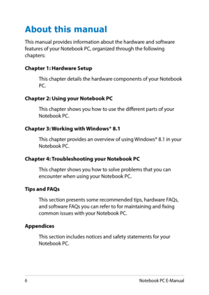 Page 6
Notebook PC E-Manual

About this manual
This manual provides information about the hardware and software features of your Notebook PC, organized through the following chapters:
Chapter 1: Hardware Setup
This chapter details the hardware components of your Notebook PC.
Chapter 2: Using your Notebook PC
This chapter shows you how to use the different parts of your Notebook PC.
Chapter 3: Working with Windows® 8.1
This chapter provides an overview of using Windows® 8.1 in your Notebook PC.
Chapter 4:...