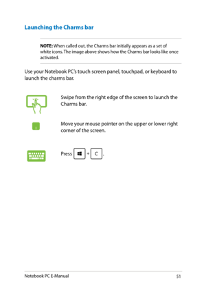 Page 51
Notebook PC E-Manual1

Launching the Charms bar
NOTE: When called out, the Charms bar initially appears as a set of white icons. The image above shows how the Charms bar looks like once activated.
Use your Notebook PC’s touch screen panel, touchpad, or keyboard to launch the charms bar.
Swipe from the right edge of the screen to launch the Charms bar.
Move your mouse pointer on the upper or lower right corner of the screen.
Press . 
