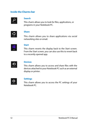 Page 52
Notebook PC E-Manual

Search 
This charm allows you to look for files, applications, or programs in your Notebook PC.
Share
This  charm  allows  you  to  share  applications  via  social networking sites or email.
Start
This  charm  reverts  the  display  back  to  the  Start  screen. From the Start screen, you can also use this to revert back to a recently opened app.
Devices
This  charm  allows  you  to  access  and  share  files  with  the devices attached to your Notebook PC such as an...