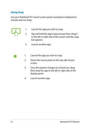 Page 54
Notebook PC E-Manual

Using Snap
Use your Notebook PC’s touch screen panel, touchpad or keyboard to activate and use Snap.
1. Launch the app you wish to snap.
.  Hover the mouse point on the top side of your 
screen.
3.  Once the pointer changes to a hand icon, drag 
then drop the app to the left or right side of the display panel.
.  Launch another app.
1. Launch the app you wish to snap.
.  Tap and hold the app’s topmost part then drag it 
to the left or right side of the...