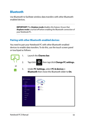 Page 59
Notebook PC E-Manual9

Bluetooth 
Use Bluetooth to facilitate wireless data transfers with other Bluetooth-enabled devices.
IMPORTANT! The Airplane mode disables this feature. Ensure that Airplane mode is turned off before enabling the Bluetooth connection of your Notebook PC.
Pairing with other Bluetooth-enabled devices
You need to pair your Notebook PC with other Bluetooth-enabled devices to enable data transfers. To do this, use the touch screen panel or touchpad as follows:
or
1. Launch the...