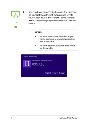 Page 60
0Notebook PC E-Manual

or
. Select a device from the list. Compare the passcode on your Notebook PC with the passcode sent to your chosen device. If they are the same, tap/click Yes to successfully pair your Notebook PC with the device.
NOTES:  
•	For some bluetooth-enabled devices, you may be prompted to key in the passcode of your Notebook PC.
•	Ensure that your bluetooth-enabled devices are discoverable. 
