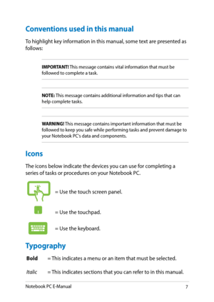 Page 7
Notebook PC E-Manual

Conventions used in this manual
To highlight key information in this manual, some text are presented as follows:
IMPORTANT! This message contains vital information that must be followed to complete a task. 
NOTE: This message contains additional information and tips that can help complete tasks.
WARNING! This message contains important information that must be followed to keep you safe while performing tasks and prevent damage to your Notebook PC's data and components....