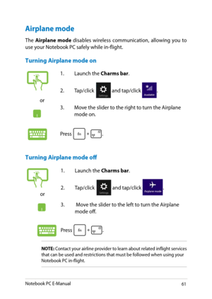 Page 61
Notebook PC E-Manual1

Airplane mode
The Airplane  mode disables  wireless  communication,  allowing  you  to use your Notebook PC safely while in-flight.
Turning Airplane mode on
Turning Airplane mode off
NOTE: Contact your airline provider to learn about related inflight services that can be used and restrictions that must be followed when using your Notebook PC in-flight.
or
1. Launch the Charms bar.
.  Tap/click 
and tap/click .
3.   Move the slider to the left to turn the Airplane 
mode...