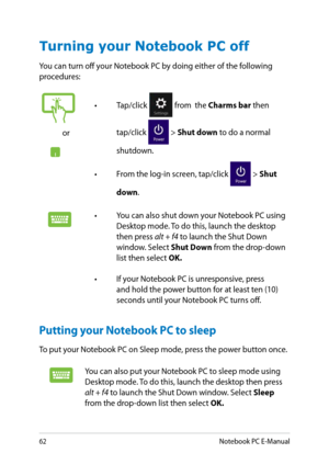 Page 62
Notebook PC E-Manual

Turning your Notebook PC off
You can turn off your Notebook PC by doing either of the following procedures:
Putting your Notebook PC to sleep
To put your Notebook PC on Sleep mode, press the power button once.
or
• Tap/click  from  the Charms bar then 
tap/click  > Shut down to do a normal 
shutdown.
•  From the log-in screen, tap/click 
 > Shut 
down.
• You can also shut down your Notebook PC using Desktop mode. To do this, launch the desktop then press alt + f4 to...