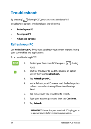 Page 64
Notebook PC E-Manual

Troubleshoot
By pressing  during POST, you can access Windows® 8.1 
troubleshoot options which includes the following:
• Refresh your PC
•  Reset your PC
•  Advanced options
Refresh your PC
Use Refresh your PC if you want to refresh your system without losing your current files and applications. 
To access this during POST:
1. Restart your Notebook PC then press  during 
POST. 
. Wait for Windows® to load the Choose an option screen then tap Troubleshoot.
3.  Tap...