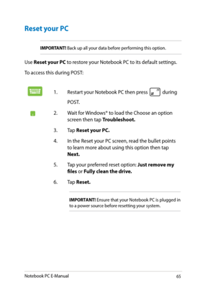 Page 65
Notebook PC E-Manual

Reset your PC
IMPORTANT! Back up all your data before performing this option.
Use Reset your PC to restore your Notebook PC to its default settings. 
To access this during POST:
1. Restart your Notebook PC then press  during 
POST. 
. Wait for Windows® to load the Choose an option screen then tap Troubleshoot.
3.  Tap 
Reset your PC.
.  In the Reset your PC screen, read the bullet points 
to learn more about using this option then tap Next.
.  Tap your...