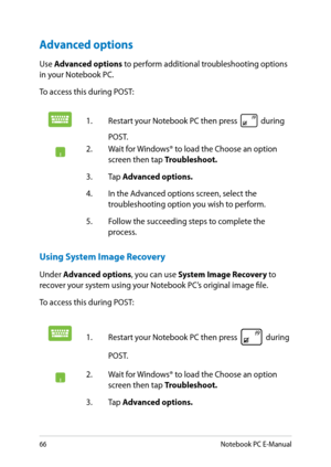 Page 66
Notebook PC E-Manual

Advanced options
Use Advanced options to perform additional troubleshooting options in your Notebook PC.
To access this during POST:
1. Restart your Notebook PC then press  during 
POST. 
. Wait for Windows® to load the Choose an option screen then tap Troubleshoot.
3.  Tap 
Advanced options.
.  In the Advanced options screen, select the 
troubleshooting option you wish to perform.
.  Follow the succeeding steps to complete the 
process.
Using System Image...