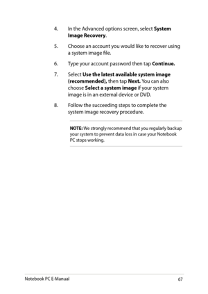 Page 67
Notebook PC E-Manual

. In the Advanced options screen, select System Image Recovery.
.  Choose an account you would like to recover using 
a system image file.
.  Type your account password then tap 
Continue.
.  Select 
Use the latest available system image (recommended), then tap Next. You can also choose Select a system image if your system image is in an external device or DVD.
8.  Follow the succeeding steps to complete the 
system image recovery procedure.
NOTE: We...
